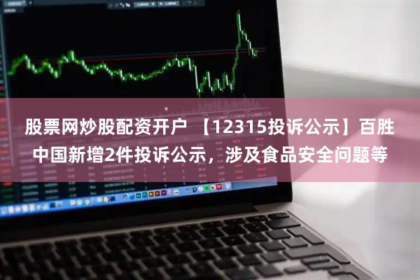 股票网炒股配资开户 【12315投诉公示】百胜中国新增2件投诉公示，涉及食品安全问题等