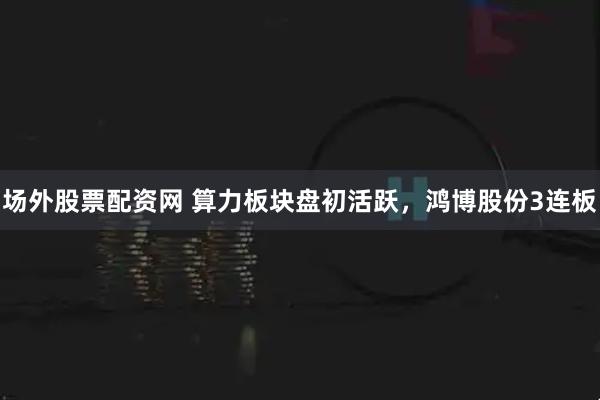 场外股票配资网 算力板块盘初活跃，鸿博股份3连板