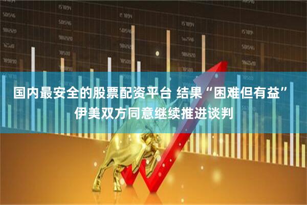 国内最安全的股票配资平台 结果“困难但有益” 伊美双方同意继续推进谈判