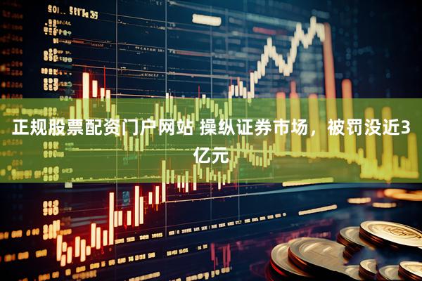 正规股票配资门户网站 操纵证券市场，被罚没近3亿元
