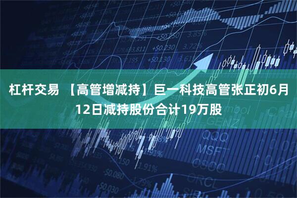 杠杆交易 【高管增减持】巨一科技高管张正初6月12日减持股份合计19万股