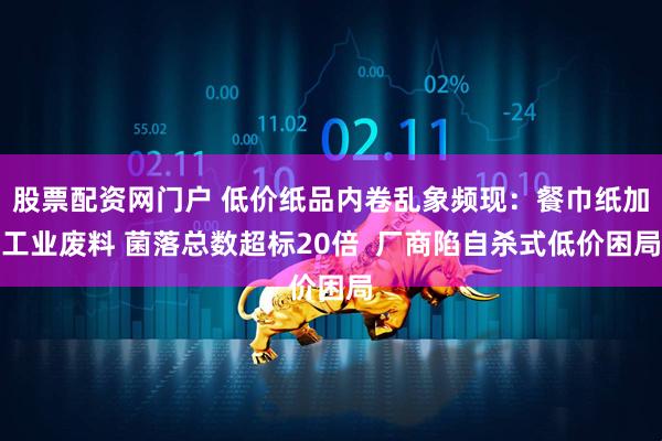 股票配资网门户 低价纸品内卷乱象频现：餐巾纸加工业废料 菌落总数超标20倍  厂商陷自杀式低价困局