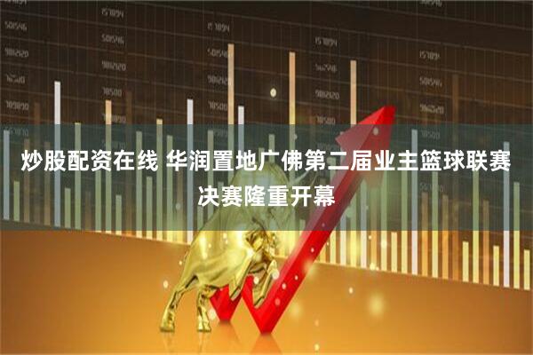 炒股配资在线 华润置地广佛第二届业主篮球联赛决赛隆重开幕