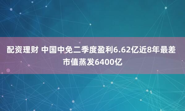 配资理财 中国中免二季度盈利6.62亿近8年最差 市值蒸发6400亿
