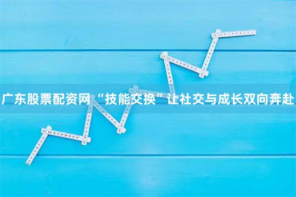 广东股票配资网 “技能交换”让社交与成长双向奔赴