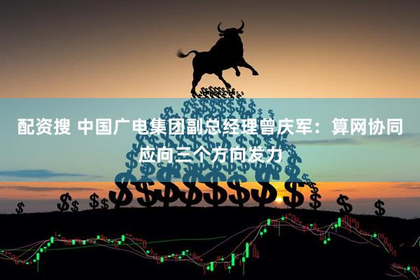 配资搜 中国广电集团副总经理曾庆军：算网协同应向三个方向发力