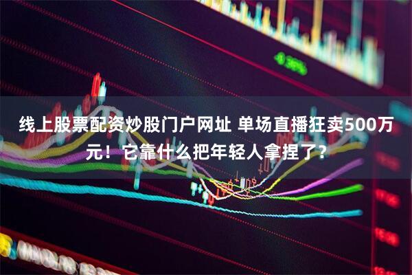线上股票配资炒股门户网址 单场直播狂卖500万元！它靠什么把年轻人拿捏了？