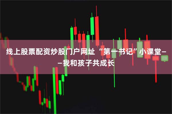 线上股票配资炒股门户网址 “第一书记”小课堂——我和孩子共成长