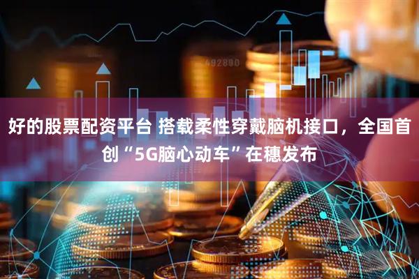 好的股票配资平台 搭载柔性穿戴脑机接口，全国首创“5G脑心动车”在穗发布