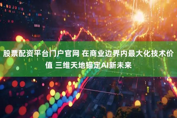 股票配资平台门户官网 在商业边界内最大化技术价值 三维天地锚定AI新未来