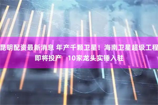 昆明配资最新消息 年产千颗卫星！海南卫星超级工程即将投产   10家龙头实锤入驻