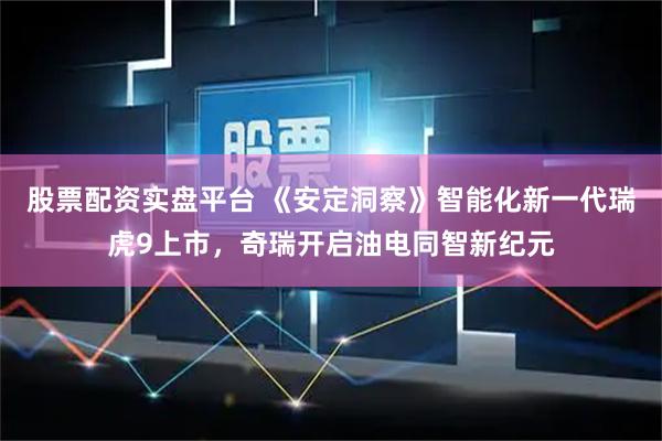 股票配资实盘平台 《安定洞察》智能化新一代瑞虎9上市，奇瑞开启油电同智新纪元