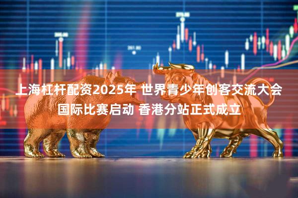 上海杠杆配资2025年 世界青少年创客交流大会国际比赛启动 香港分站正式成立