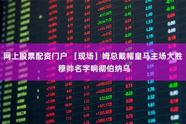 网上股票配资门户 【现场】姆总戴帽皇马主场大胜 穆帅名字响彻伯纳乌