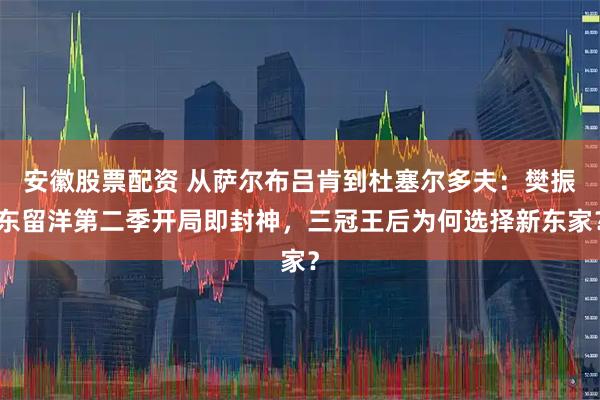 安徽股票配资 从萨尔布吕肯到杜塞尔多夫：樊振东留洋第二季开局即封神，三冠王后为何选择新东家？