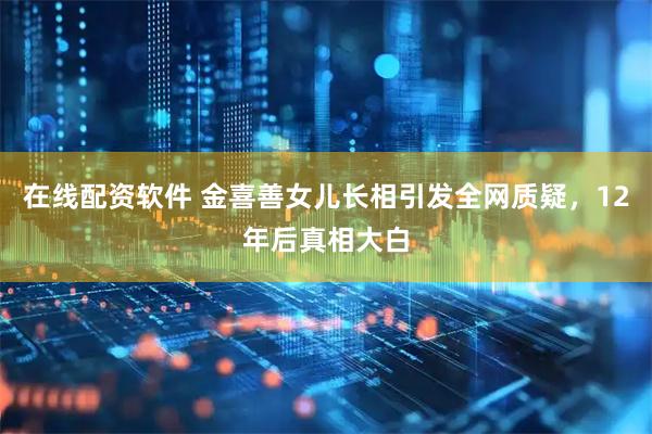 在线配资软件 金喜善女儿长相引发全网质疑，12年后真相大白