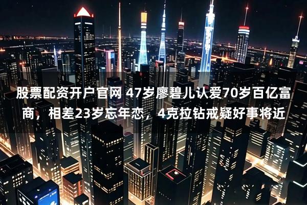 股票配资开户官网 47岁廖碧儿认爱70岁百亿富商，相差23岁忘年恋，4克拉钻戒疑好事将近