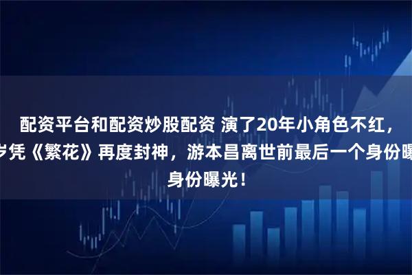 配资平台和配资炒股配资 演了20年小角色不红，87岁凭《繁花》再度封神，游本昌离世前最后一个身份曝光！